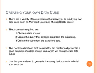 CREATING YOUR OWN DATA CUBE
   There are a variety of tools available that allow you to build your own
    data cube such as Microsoft Excel and Microsoft SQL server.


   The processes required are:
          1 Chose a data source:
          2 Create the query that extracts data from the database.
          3 Create the cube from the extracted data.


   The Contoso database that we used for the Dashboard project is a
    good example of a data source from which we can generate data
    cubes


   Use the query wizard to generate the query that you wish to build
    your cube on.                                                             18
 