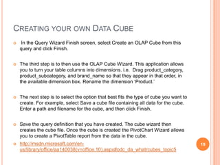 CREATING YOUR OWN DATA CUBE
   In the Query Wizard Finish screen, select Create an OLAP Cube from this
    query and click Finish.


   The third step is to then use the OLAP Cube Wizard. This application allows
    you to turn your table columns into dimensions. i.e. Drag product_category,
    product_subcategory, and brand_name so that they appear in that order, in
    the available dimension box. Rename the dimension „Product.‟


   The next step is to select the option that best fits the type of cube you want to
    create. For example, select Save a cube file containing all data for the cube.
    Enter a path and filename for the cube, and then click Finish.


   Save the query definition that you have created. The cube wizard then
    creates the cube file. Once the cube is created the PivotChart Wizard allows
    you to create a PivotTable report from the data in the cube.
   http://msdn.microsoft.com/en-                                                       19
    us/library/office/aa140038(v=office.10).aspx#odc_da_whatrcubes_topic5
 