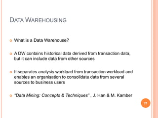 DATA WAREHOUSING

   What is a Data Warehouse?

   A DW contains historical data derived from transaction data,
    but it can include data from other sources

   It separates analysis workload from transaction workload and
    enables an organisation to consolidate data from several
    sources to business users

   “Data Mining: Concepts & Techniques” , J. Han & M. Kamber
                                                                   21
 