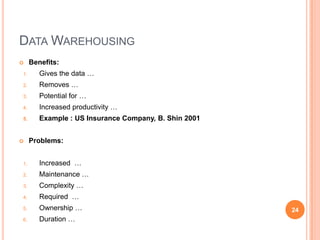 DATA WAREHOUSING
    Benefits:
1.      Gives the data …
2.      Removes …
3.      Potential for …
4.      Increased productivity …
5.      Example : US Insurance Company, B. Shin 2001


    Problems:


1.      Increased …
2.      Maintenance …
3.      Complexity …
4.      Required …
5.      Ownership …                                    24
6.      Duration …
 