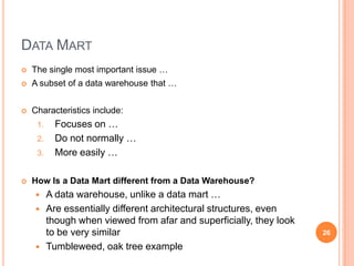 DATA MART
   The single most important issue …
   A subset of a data warehouse that …


   Characteristics include:
     1.     Focuses on …
     2.     Do not normally …
     3.     More easily …

   How Is a Data Mart different from a Data Warehouse?
         A data warehouse, unlike a data mart …
         Are essentially different architectural structures, even
          though when viewed from afar and superficially, they look
          to be very similar                                          26

         Tumbleweed, oak tree example
 