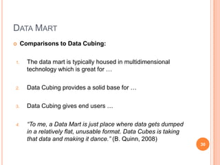 DATA MART
    Comparisons to Data Cubing:

1.     The data mart is typically housed in multidimensional
       technology which is great for …

2.     Data Cubing provides a solid base for …

3.     Data Cubing gives end users …

4.     “To me, a Data Mart is just place where data gets dumped
       in a relatively flat, unusable format. Data Cubes is taking
       that data and making it dance.” (B. Quinn, 2008)
                                                                     30
 