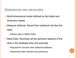 DIMENSIONS AND MEASURES
   Multi-dimensional model defined by fact table and
    dimension tables

   Measure attribute: Saved from relational into the fact
    table
       Defines data in MDM model

   Meta Data: Describes all the pertinent aspects of the
    data in the database fully and precisely
       Required for sources from relational database
                                                             35
       Determines data inserted into warehouse
 