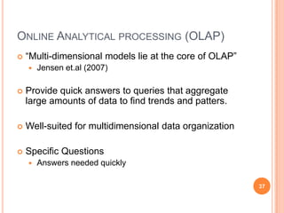 ONLINE ANALYTICAL PROCESSING (OLAP)
   “Multi-dimensional models lie at the core of OLAP”
       Jensen et.al (2007)

   Provide quick answers to queries that aggregate
    large amounts of data to find trends and patters.

   Well-suited for multidimensional data organization

   Specific Questions
       Answers needed quickly

                                                         37
 