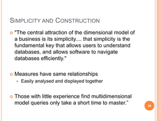 SIMPLICITY AND CONSTRUCTION
   "The central attraction of the dimensional model of
    a business is its simplicity.... that simplicity is the
    fundamental key that allows users to understand
    databases, and allows software to navigate
    databases efficiently."

   Measures have same relationships
       Easily analysed and displayed together


   Those with little experience find multidimensional
    model queries only take a short time to master.”          38
 