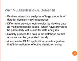WHY MULTIDIMENSIONAL DATABASE
 Enables interactive analyses of large amounts of
  data for decision-making purposes
 Differ from previous technologies by viewing data
  as multidimensional cubes , which have proven to
  be particularly well suited for data analyses
 Rapidly process the data in the database so that
  answers can be generated quickly.
 A successful OLAP application provides “just-in-
  time”information for effective decision-making.


                                                      5
 