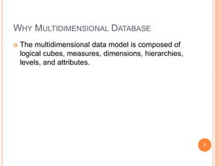 WHY MULTIDIMENSIONAL DATABASE
   The multidimensional data model is composed of
    logical cubes, measures, dimensions, hierarchies,
    levels, and attributes.




                                                        7
 