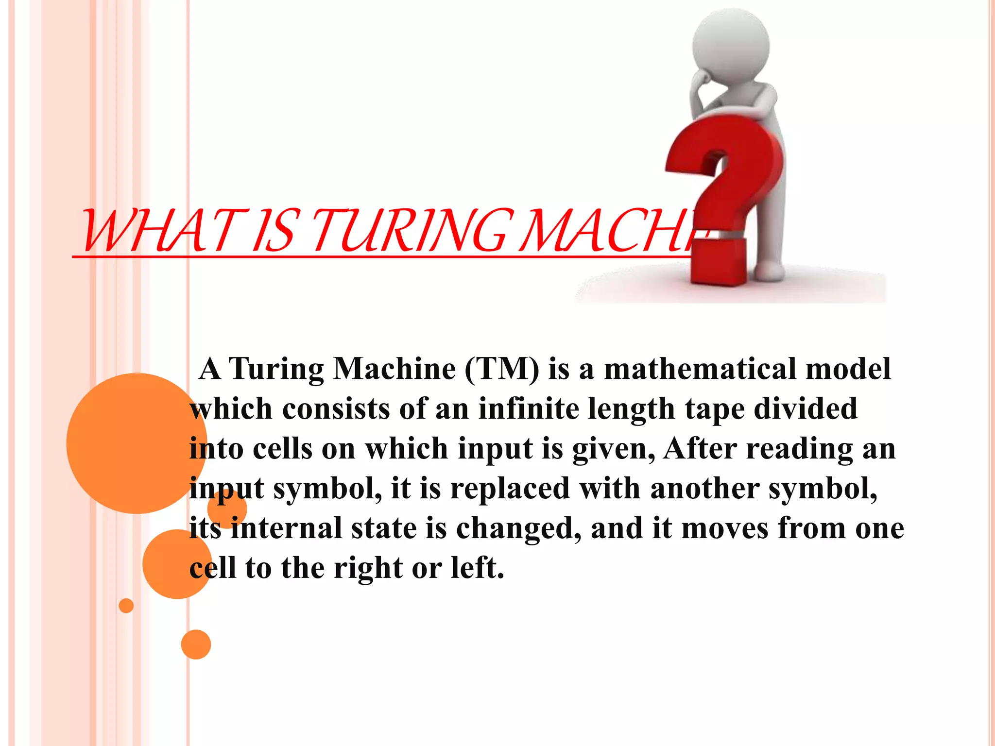 WHAT IS TURING MACHINE
A Turing Machine (TM) is a mathematical model
which consists of an infinite length tape divided
into cells on which input is given, After reading an
input symbol, it is replaced with another symbol,
its internal state is changed, and it moves from one
cell to the right or left.
 