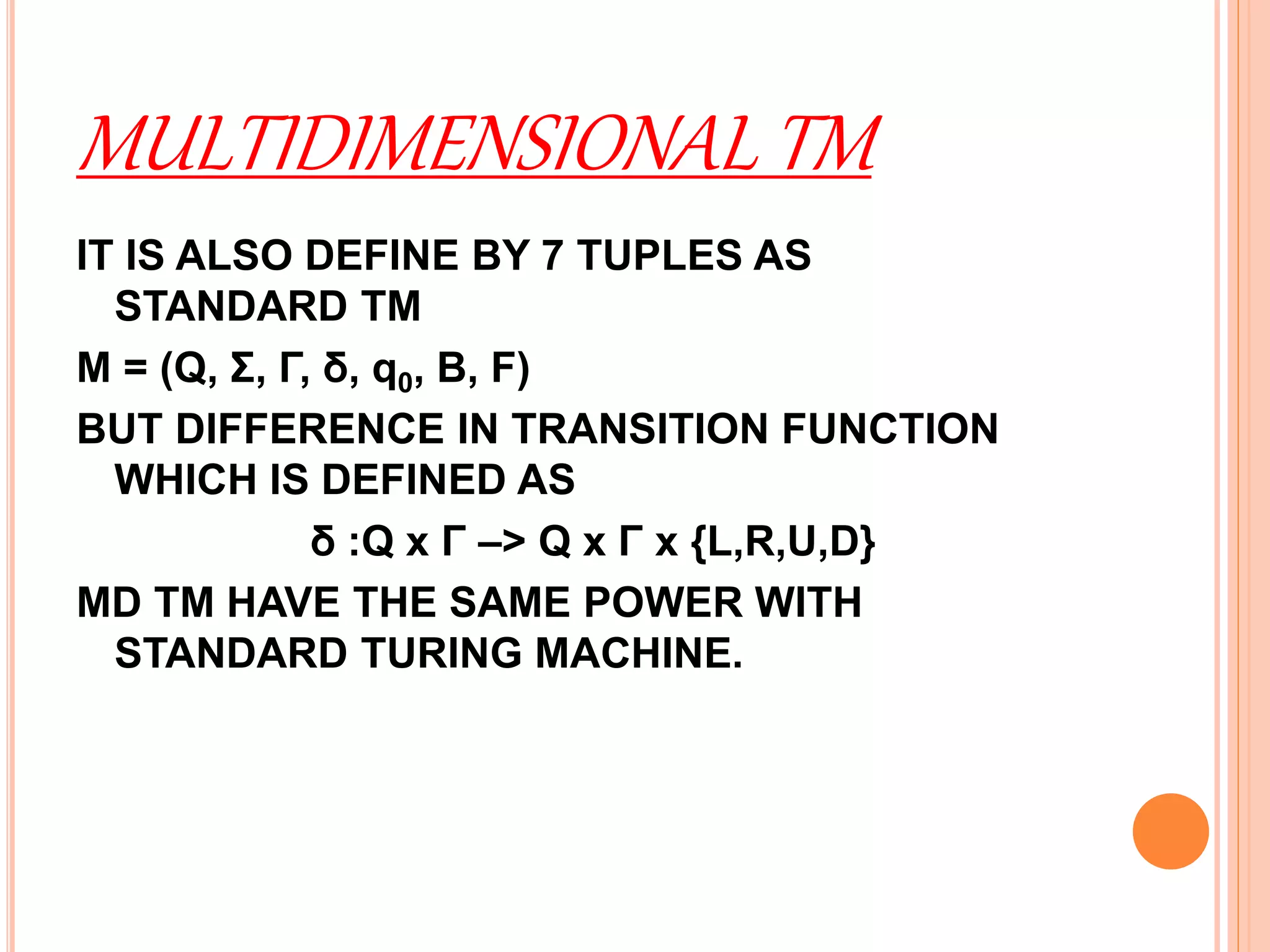 MULTIDIMENSIONAL TM
IT IS ALSO DEFINE BY 7 TUPLES AS
STANDARD TM
M = (Q, Σ, Γ, δ, q0, B, F)
BUT DIFFERENCE IN TRANSITION FUNCTION
WHICH IS DEFINED AS
δ :Q x Γ –> Q x Γ x {L,R,U,D}
MD TM HAVE THE SAME POWER WITH
STANDARD TURING MACHINE.
 
