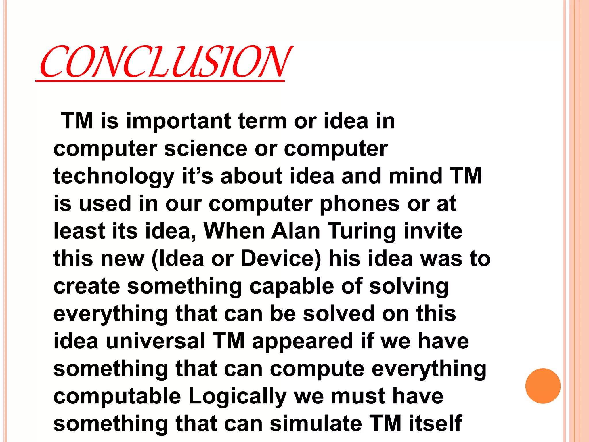 CONCLUSION
TM is important term or idea in
computer science or computer
technology it’s about idea and mind TM
is used in our computer phones or at
least its idea, When Alan Turing invite
this new (Idea or Device) his idea was to
create something capable of solving
everything that can be solved on this
idea universal TM appeared if we have
something that can compute everything
computable Logically we must have
something that can simulate TM itself
 