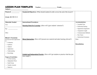 LESSON PLAN TEMPLATE Teacher:_____________________ Grade:_____________
Subject:________________________
Week of: ___________
Circle: M T W T F
Standards/Objectives: (What should students be able to do at the end of the lesson?)
Materials Needed
Text:
__________________________
Pgs.: _______________
Other:
Bloom’s Taxonomy
My lesson provides opportunities
for :
o Evaluation
o Synthesis
o Analysis
o Application
o Understanding
o Knowledge
Types of Activities:
o Co-Op Learning
o Independent Work
o Small Group
o Teacher-Assisted
o Hands-on
Instructional Procedures
Opening Hook for Learning: (How will I gain students’ attention?)
Direct Instruction: (How will I present new material and make learning relevant?)
Guided and Independent Practice: (How will I get students to practice what has just
been taught?)
Accommodations:
o Extended Time
o Preferential Seating
o Segmented Assignments
o Assignment Length
o Communication Methods
o Peer Tutors
o Instructional Assistance
Other:
Remediation:
 