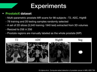 Experiments
• ProstateX dataset 
- Multi-parametric prostate MR scans for 98 subjects : T2, ADC, HighB 
- 78 training and 20 testing samples randomly selected 
- A set of 2D slices (3,540 training / 840 test) extracted from 3D volumes 
- Resized to 256 256 
- Prostate regions are manually labeled as the whole prostate (WP)
×
G Litjens et al. Computer-aided detection of prostate cancer in MRI. IEEE TMI
 