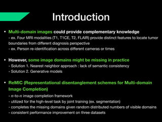 Introduction
• Multi-domain images could provide complementary knowledge 
- ex. Four MRI modalities (T1, T1CE, T2, FLAIR) provide distinct features to locate tumor
boundaries from diﬀerent diagnosis perspective 
- ex. Person re-identiﬁcation across diﬀerent cameras or times

• However, some image domains might be missing in practice 
- Solution 1. Nearest neighbor approach : lack of semantic consistency 
- Solution 2. Generative models

• ReMIC (Representational disentanglement schemes for Multi-domain
Image Completion) 
- -to- image completion framework  
- utilized for the high-level task by joint training (ex. segmentation) 
- completes the missing domains given random distributed numbers of visible domains 
- consistent performance improvement on three datasets
n n
 
