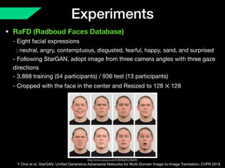 Experiments
• RaFD (Radboud Faces Database) 
- Eight facial expressions 
: neutral, angry, contemptuous, disgusted, fearful, happy, sand, and surprised 
- Following StarGAN, adopt image from three camera angles with three gaze
directions 
- 3,888 training (54 participants) / 936 test (13 participants) 
- Cropped with the face in the center and Resized to 128 128×
Y Choi et al. StarGAN: Uniﬁed Generative Adversarial Networks for Multi-Domain Image-to-Image Translation. CVPR 2018
http://www.socsci.ru.nl:8180/RaFD2/RaFD
 