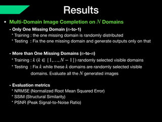 Results
• Multi-Domain Image Completion on Domains 
- Only One Missing Domain ( -to-1) 
* Training : the one missing domain is randomly distributed 
* Testing : Fix the one missing domain and generate outputs only on that  
 
- More than One Missing Domains ( -to- ) 
* Training : randomly selected visible domains 
* Testing : Fix while these domains are randomly selected visible  
domains. Evaluate all the generated images 
 
- Evaluation metrics 
* NRMSE (Normalized Root Mean Squared Error) 
* SSIM (Structural Similarity)  
* PSNR (Peak Signal-to-Noise Ratio)
N
n
n n
k (k ∈ {1,…, N − 1})
k k
N
 