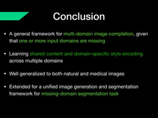 Conclusion
• A general framework for multi-domain image completion, given
that one or more input domains are missing

• Learning shared content and domain-speciﬁc style encoding
across multiple domains

• Well generalized to both natural and medical images

• Extended for a uniﬁed image generation and segmentation
framework for missing-domain segmentation task
 