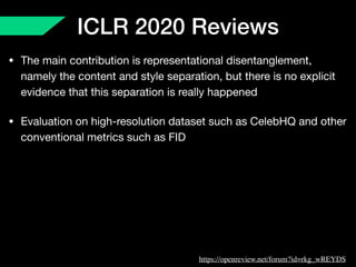 ICLR 2020 Reviews
• The main contribution is representational disentanglement,
namely the content and style separation, but there is no explicit
evidence that this separation is really happened 

• Evaluation on high-resolution dataset such as CelebHQ and other
conventional metrics such as FID
https://openreview.net/forum?id=rkg_wREYDS
 