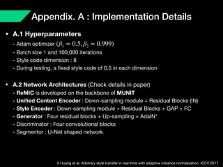 Appendix. A : Implementation Details
• A.1 Hyperparameters 
- Adam optimizer  
- Batch size 1 and 100,000 iterations 
- Style code dimension : 8 
- During testing, a ﬁxed style code of 0.5 in each dimension

• A.2 Network Architectures (Check details in paper) 
- ReMIC is developed on the backbone of MUNIT 
- Uniﬁed Content Encoder : Down-sampling module + Residual Blocks (IN) 
- Style Encoder : Down-sampling module + Residual Blocks + GAP + FC 
- Generator : Four residual blocks + Up-sampling + AdaIN* 
- Discriminator : Four convolutional blocks 
- Segmentor : U-Net shaped network
(β1 = 0.5, β2 = 0.999)
X Huang et al. Arbitrary style transfer in real-time with adaptive instance normalization. ICCV 2017
 