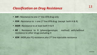 Classification on Drug Resistance
▪ MR : Resistance to one 1st line ATB drug only
▪ PDR : Resistance to > one 1st line ATB drug (except both H & R)
▪ MDR : Resistance to at least both H & R
▪ RR : Resistance to R (pheno/genotypic method) with/without
resistance to other drugs excluding H
▪ XDR : MDR plus FQ resistance plus 2nd line injectable resistance
8/20/2018
13
 