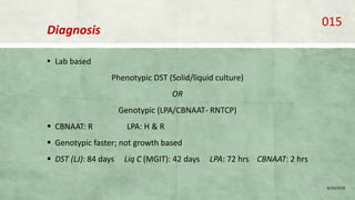 Diagnosis
▪ Lab based
Phenotypic DST (Solid/liquid culture)
OR
Genotypic (LPA/CBNAAT- RNTCP)
 CBNAAT: R LPA: H & R
 Genotypic faster; not growth based
 DST (LJ): 84 days Liq C (MGIT): 42 days LPA: 72 hrs CBNAAT: 2 hrs
8/20/2018
015
 