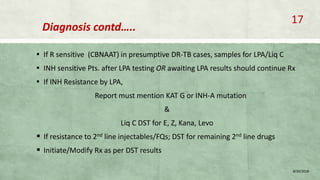 Diagnosis contd…..
▪ If R sensitive (CBNAAT) in presumptive DR-TB cases, samples for LPA/Liq C
▪ INH sensitive Pts. after LPA testing OR awaiting LPA results should continue Rx
▪ If INH Resistance by LPA,
Report must mention KAT G or INH-A mutation
&
Liq C DST for E, Z, Kana, Levo
 If resistance to 2nd line injectables/FQs; DST for remaining 2nd line drugs
 Initiate/Modify Rx as per DST results
8/20/2018
17
 
