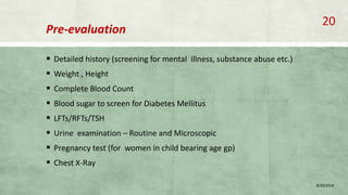 Pre-evaluation
 Detailed history (screening for mental illness, substance abuse etc.)
 Weight , Height
 Complete Blood Count
 Blood sugar to screen for Diabetes Mellitus
 LFTs/RFTs/TSH
 Urine examination – Routine and Microscopic
 Pregnancy test (for women in child bearing age gp)
 Chest X-Ray
8/20/2018
20
 