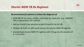 Shorter MDR-TB Rx Regimen
Recommended for patients in whom the diagnosis of
▪ MDR/RR-TB has been reliably confirmed by molecular (e.g. CBNAAT/
LPA) or phenotypic DST method
▪ And are found to be sensitive to both FQ and SLI by SL-LPA
▪ Children & PLHIV on ART could receive the shorter MDR-TB regimen
▪ Standardized shorter MDR-TB regimen with 7 drugs & a Rx duration of
9- 11 months
8/20/2018
26
 