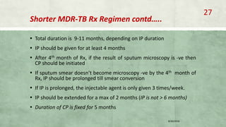 Shorter MDR-TB Rx Regimen contd…..
▪ Total duration is 9-11 months, depending on IP duration
▪ IP should be given for at least 4 months
▪ After 4th month of Rx, if the result of sputum microscopy is -ve then
CP should be initiated
▪ If sputum smear doesn’t become microscopy -ve by the 4th month of
Rx, IP should be prolonged till smear conversion
▪ If IP is prolonged, the injectable agent is only given 3 times/week.
▪ IP should be extended for a max of 2 months (IP is not > 6 months)
▪ Duration of CP is fixed for 5 months
8/20/2018
27
 