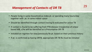 Management of Contacts of DR TB
▪ People living in same household as index pt. or spending many hours/day
together with pt. in same indoor space
▪ Should be identified through contact tracing & evaluated for active TB
▪ If contact is found to be suffering from PTB disease irrespective of smear
based MB, s/he will be identified as a Presumptive DR-TB
▪ Initiated on regimen for new/previously Rx pt. based on their previous history
▪ If pt. is confirmed as having DRTB, appropriate DR-TB Rx must be initiated
8/20/2018
29
 