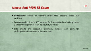 Newer Anti MDR TB Drugs
▪ Bedaquiline: Blocks an enzyme inside MTB bacteria called ATP
synthase
▪ Recommended dose is 400 mg /day for 2 weeks & then 200 mg taken
3 times/week (with at least 48 hours b/w doses)
▪ Side effects are headache, dizziness, malaise, joint pain, QT
prolongation & increases in liver enzymes
8/20/2018
30
 