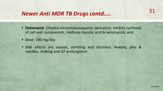 Newer Anti MDR TB Drugs contd…..
▪ Delamanid: Dihydro-nitroimidazooxazole derivative; inhibits synthesis
of cell wall components, methoxy mycolic acid & ketomycolic acid
▪ Dose: 100 mg/day
▪ Side effects are nausea, vomiting and dizziness. Anxiety, pins &
needles, shaking and QT prolongation
8/20/2018
31
 