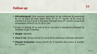 Follow up
▪ Microbiological: One sputum specimen to be collected & examined
by Cx at least 30 days apart from 3rd to 7th month of Rx (end of
months 3,4,5,6,7) & at 3 monthly intervals from 9th month onward till
completion of Rx (9,12,15,18,21,24).
If any Cx during CP or end of Rx is +ve then it should be followed by
monthly Cx for 3 months
 Weight: Monthly
 Chest X ray: At the end of IP, end of Rx & whenever clinically indicated
 Physical Evaluation: Every month for 6 months then every 3 months
for 2 years
8/20/2018
34
 