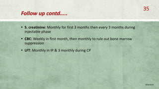 Follow up contd…..
▪ S. creatinine: Monthly for first 3 months then every 3 months during
injectable phase
▪ CBC: Weekly in first month, then monthly to rule out bone marrow
suppression
▪ LFT: Monthly in IP & 3 monthly during CP
8/20/2018
35
 