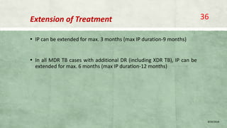 Extension of Treatment
▪ IP can be extended for max. 3 months (max IP duration-9 months)
▪ In all MDR TB cases with additional DR (including XDR TB), IP can be
extended for max. 6 months (max IP duration-12 months)
8/20/2018
36
 