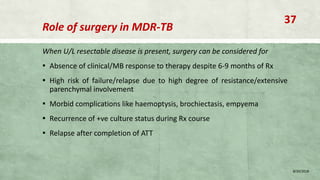 Role of surgery in MDR-TB
When U/L resectable disease is present, surgery can be considered for
▪ Absence of clinical/MB response to therapy despite 6-9 months of Rx
▪ High risk of failure/relapse due to high degree of resistance/extensive
parenchymal involvement
▪ Morbid complications like haemoptysis, brochiectasis, empyema
▪ Recurrence of +ve culture status during Rx course
▪ Relapse after completion of ATT
8/20/2018
37
 