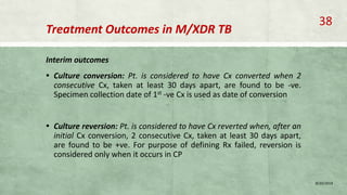 Treatment Outcomes in M/XDR TB
Interim outcomes
▪ Culture conversion: Pt. is considered to have Cx converted when 2
consecutive Cx, taken at least 30 days apart, are found to be -ve.
Specimen collection date of 1st -ve Cx is used as date of conversion
▪ Culture reversion: Pt. is considered to have Cx reverted when, after an
initial Cx conversion, 2 consecutive Cx, taken at least 30 days apart,
are found to be +ve. For purpose of defining Rx failed, reversion is
considered only when it occurs in CP
8/20/2018
38
 