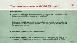 Treatment outcomes in M/XDR TB contd…..
Final Outcomes
▪ Cured: Rx completed without evidence of failure AND ≥ 3 consecutive
Cx taken at least 30 days apart are –ve after IP
▪ Treatment completed: A patient who has completed Rx according to
guidelines but doesn’t meet definition for cure/failure due to lack of
bacteriological results
▪ Treatment success: Cured + Rx Completed
▪ Treatment failure: Lack of microbiological conversion by end of IP,
reversion in CP, evidence of acquired resistance to FQs/SLID or ADRxn
8/20/2018
39
 