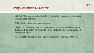 Drug Resistant TB Centre
▪ 147 DR-TBCs across India (2017), 1/10 million population, including
some private institutes
▪ 5-10 districts attached to each centre
▪ DR-TB pts. admitted for a short period & once stabilized on Rx
discharged & referred back to their districts for continuation &
completion of Rx
▪ Pts. are referred back to DR-TBCs for change of regimens/ ADR Mx
8/20/2018
42
 