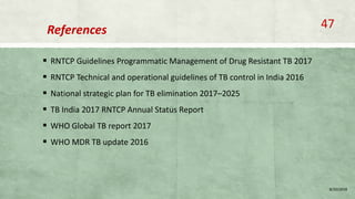 References
 RNTCP Guidelines Programmatic Management of Drug Resistant TB 2017
 RNTCP Technical and operational guidelines of TB control in India 2016
 National strategic plan for TB elimination 2017–2025
 TB India 2017 RNTCP Annual Status Report
 WHO Global TB report 2017
 WHO MDR TB update 2016
8/20/2018
47
 