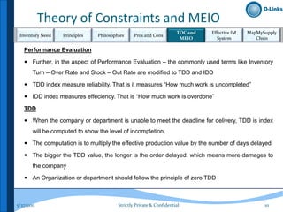 Theory of Constraints and MEIO
                                                                      TOC and   Effective IM   MapMySupply
 Inventory Need   Principles    Philosophies     Pros and Cons
                                                                       MEIO        System         Chsin

   Performance Evaluation

    Further, in the aspect of Performance Evaluation – the commonly used terms like Inventory
       Turn – Over Rate and Stock – Out Rate are modified to TDD and IDD

    TDD index measure reliability. That is it measures “How much work is uncompleted”

    IDD index measures effeciency. That is “How much work is overdone”

   TDD

    When the company or department is unable to meet the deadline for delivery, TDD is index
       will be computed to show the level of incompletion.

    The computation is to multiply the effective production value by the number of days delayed

    The bigger the TDD value, the longer is the order delayed, which means more damages to
       the company

    An Organization or department should follow the principle of zero TDD



5/27/2011                                Strictly Private & Confidential                             10
 