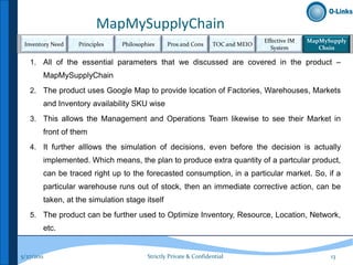 MapMySupplyChain
                                                                                  Effective IM   MapMySupply
 Inventory Need   Principles    Philosophies     Pros and Cons     TOC and MEIO
                                                                                     System         Chsin

   1. All of the essential parameters that we discussed are covered in the product –
        MapMySupplyChain
   2. The product uses Google Map to provide location of Factories, Warehouses, Markets
        and Inventory availability SKU wise
   3. This allows the Management and Operations Team likewise to see their Market in
        front of them
   4. It further alllows the simulation of decisions, even before the decision is actually
        implemented. Which means, the plan to produce extra quantity of a partcular product,
        can be traced right up to the forecasted consumption, in a particular market. So, if a
        particular warehouse runs out of stock, then an immediate corrective action, can be
        taken, at the simulation stage itself
   5. The product can be further used to Optimize Inventory, Resource, Location, Network,
        etc.


5/27/2011                                Strictly Private & Confidential                               13
 