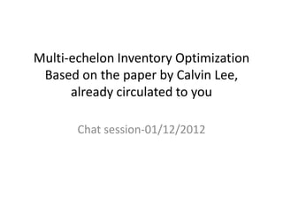 Multi-echelon Inventory Optimization
Based on the paper by Calvin Lee,
already circulated to you
Chat session-01/12/2012

 