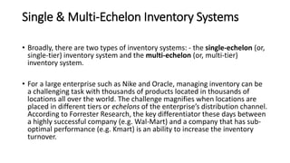 Single & Multi-Echelon Inventory Systems
• Broadly, there are two types of inventory systems: - the single-echelon (or,
single-tier) inventory system and the multi-echelon (or, multi-tier)
inventory system.
• For a large enterprise such as Nike and Oracle, managing inventory can be
a challenging task with thousands of products located in thousands of
locations all over the world. The challenge magnifies when locations are
placed in different tiers or echelons of the enterprise’s distribution channel.
According to Forrester Research, the key differentiator these days between
a highly successful company (e.g. Wal-Mart) and a company that has sub-
optimal performance (e.g. Kmart) is an ability to increase the inventory
turnover.
 