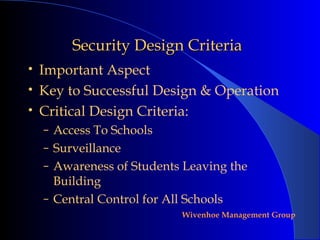 Security Design Criteria
•   Important Aspect
•   Key to Successful Design & Operation
•   Critical Design Criteria:
    – Access To Schools
    – Surveillance
    – Awareness of Students Leaving the
      Building
    – Central Control for All Schools
                             Wivenhoe Management Group
 