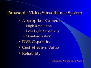 Panasonic Video Surveillance System
     •   Appropriate Cameras
         – High Resolution
         – Low Light Sensitivity
         – Standardization
     •   DVR Capability
     •   Cost-Effective Value
     •   Reliability
                             Wivenhoe Management Group
 