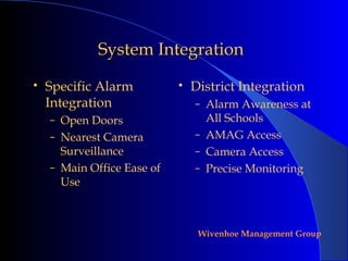 System Integration
•   Specific Alarm          •   District Integration
    Integration                 – Alarm Awareness at
    – Open Doors                  All Schools
    – Nearest Camera            – AMAG Access
      Surveillance              – Camera Access
    – Main Office Ease of       – Precise Monitoring
      Use



                                 Wivenhoe Management Group
 
