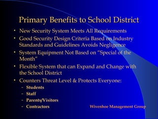 Primary Benefits to School District
•   New Security System Meets All Requirements
•   Good Security Design Criteria Based on Industry
    Standards and Guidelines Avoids Negligence
•   System Equipment Not Based on “Special of the
    Month”
•   Flexible System that can Expand and Change with
    the School District
•   Counters Threat Level & Protects Everyone:
    – Students
    – Staff
    – Parents/Visitors
    – Contractors               Wivenhoe Management Group
 