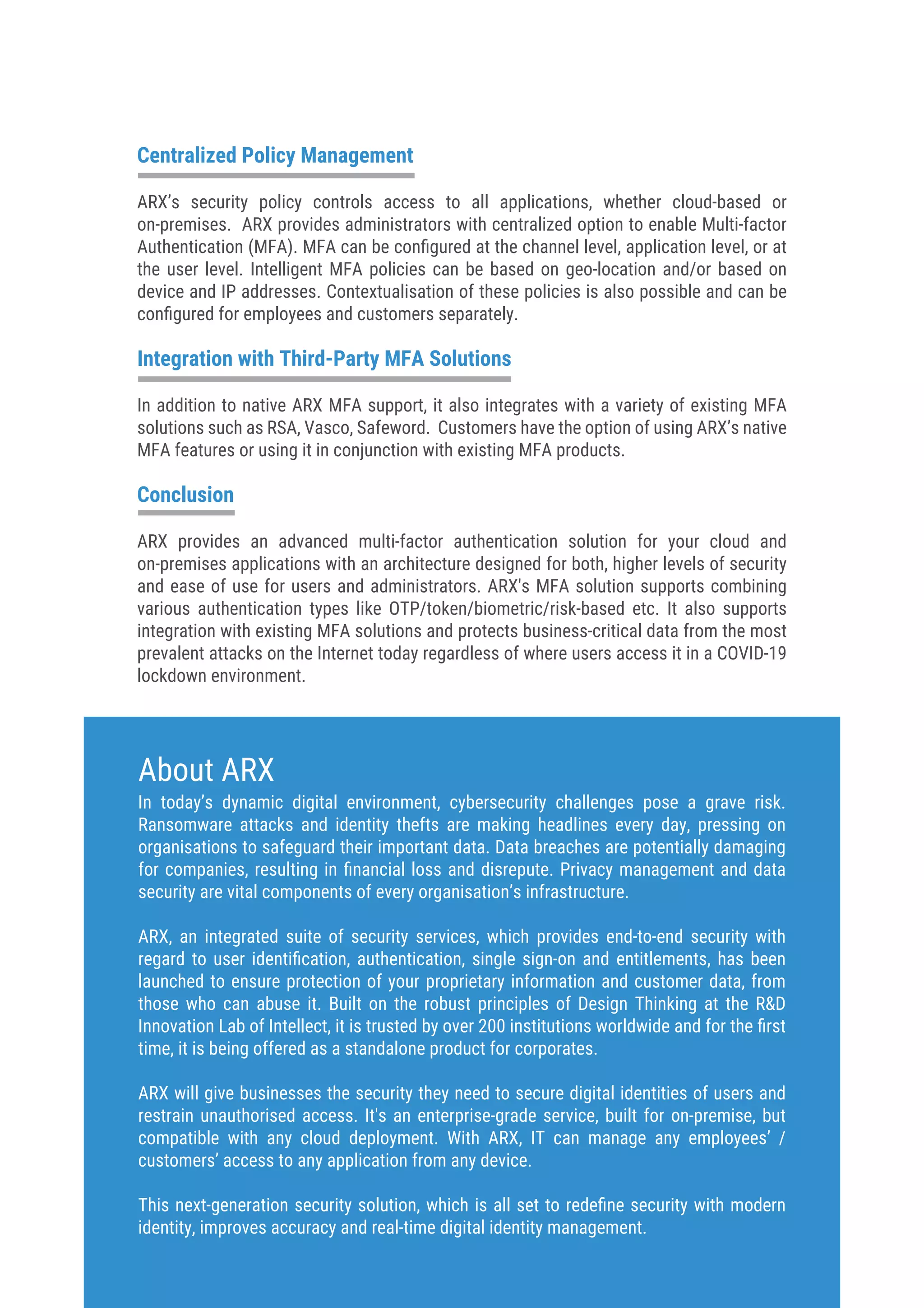 Centralized Policy Management
ARX’s security policy controls access to all applications, whether cloud-based or
on-premises. ARX provides administrators with centralized option to enable Multi-factor
Authentication (MFA). MFA can be conﬁgured at the channel level, application level, or at
the user level. Intelligent MFA policies can be based on geo-location and/or based on
device and IP addresses. Contextualisation of these policies is also possible and can be
conﬁgured for employees and customers separately.
Integration with Third-Party MFA Solutions
In addition to native ARX MFA support, it also integrates with a variety of existing MFA
solutions such as RSA, Vasco, Safeword. Customers have the option of using ARX’s native
MFA features or using it in conjunction with existing MFA products.
Conclusion
ARX provides an advanced multi-factor authentication solution for your cloud and
on-premises applications with an architecture designed for both, higher levels of security
and ease of use for users and administrators. ARX's MFA solution supports combining
various authentication types like OTP/token/biometric/risk-based etc. It also supports
integration with existing MFA solutions and protects business-critical data from the most
prevalent attacks on the Internet today regardless of where users access it in a COVID-19
lockdown environment.
In today’s dynamic digital environment, cybersecurity challenges pose a grave risk.
Ransomware attacks and identity thefts are making headlines every day, pressing on
organisations to safeguard their important data. Data breaches are potentially damaging
for companies, resulting in ﬁnancial loss and disrepute. Privacy management and data
security are vital components of every organisation’s infrastructure.
ARX, an integrated suite of security services, which provides end-to-end security with
regard to user identiﬁcation, authentication, single sign-on and entitlements, has been
launched to ensure protection of your proprietary information and customer data, from
those who can abuse it. Built on the robust principles of Design Thinking at the R&D
Innovation Lab of Intellect, it is trusted by over 200 institutions worldwide and for the ﬁrst
time, it is being offered as a standalone product for corporates.
ARX will give businesses the security they need to secure digital identities of users and
restrain unauthorised access. It's an enterprise-grade service, built for on-premise, but
compatible with any cloud deployment. With ARX, IT can manage any employees’ /
customers’ access to any application from any device.
This next-generation security solution, which is all set to redeﬁne security with modern
identity, improves accuracy and real-time digital identity management.
About ARX
 