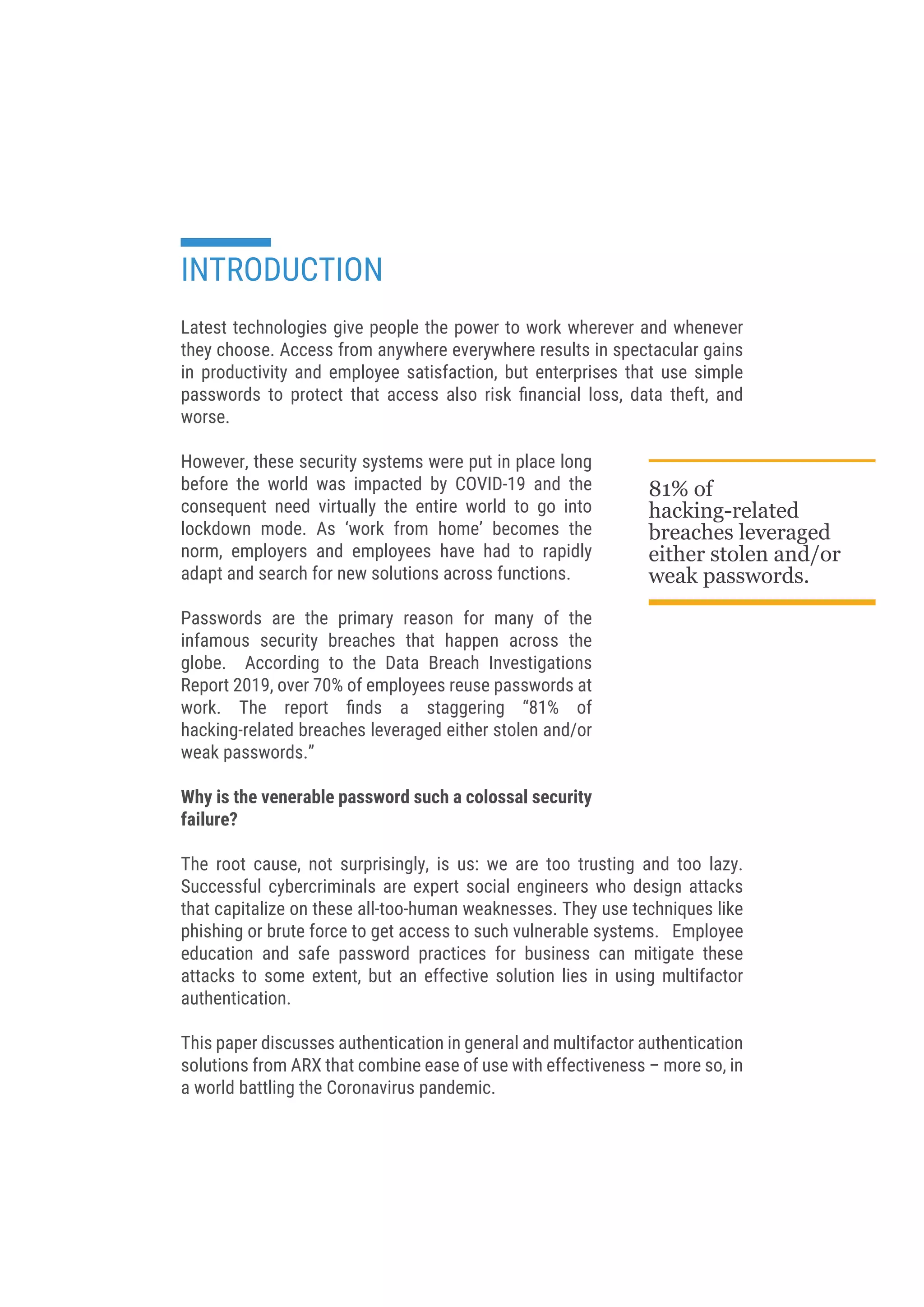 Latest technologies give people the power to work wherever and whenever
they choose. Access from anywhere everywhere results in spectacular gains
in productivity and employee satisfaction, but enterprises that use simple
passwords to protect that access also risk ﬁnancial loss, data theft, and
worse.
However, these security systems were put in place long
before the world was impacted by COVID-19 and the
consequent need virtually the entire world to go into
lockdown mode. As ‘work from home’ becomes the
norm, employers and employees have had to rapidly
adapt and search for new solutions across functions.
Passwords are the primary reason for many of the
infamous security breaches that happen across the
globe. According to the Data Breach Investigations
Report 2019, over 70% of employees reuse passwords at
work. The report ﬁnds a staggering “81% of
hacking-related breaches leveraged either stolen and/or
weak passwords.”
Why is the venerable password such a colossal security
failure?
The root cause, not surprisingly, is us: we are too trusting and too lazy.
Successful cybercriminals are expert social engineers who design attacks
that capitalize on these all-too-human weaknesses. They use techniques like
phishing or brute force to get access to such vulnerable systems. Employee
education and safe password practices for business  can mitigate these
attacks to some extent, but an effective solution lies in using multifactor
authentication.
This paper discusses authentication in general and multifactor authentication
solutions from ARX that combine ease of use with effectiveness – more so, in
a world battling the Coronavirus pandemic.
INTRODUCTION
81% of
hacking-related
breaches leveraged
either stolen and/or
weak passwords.
 