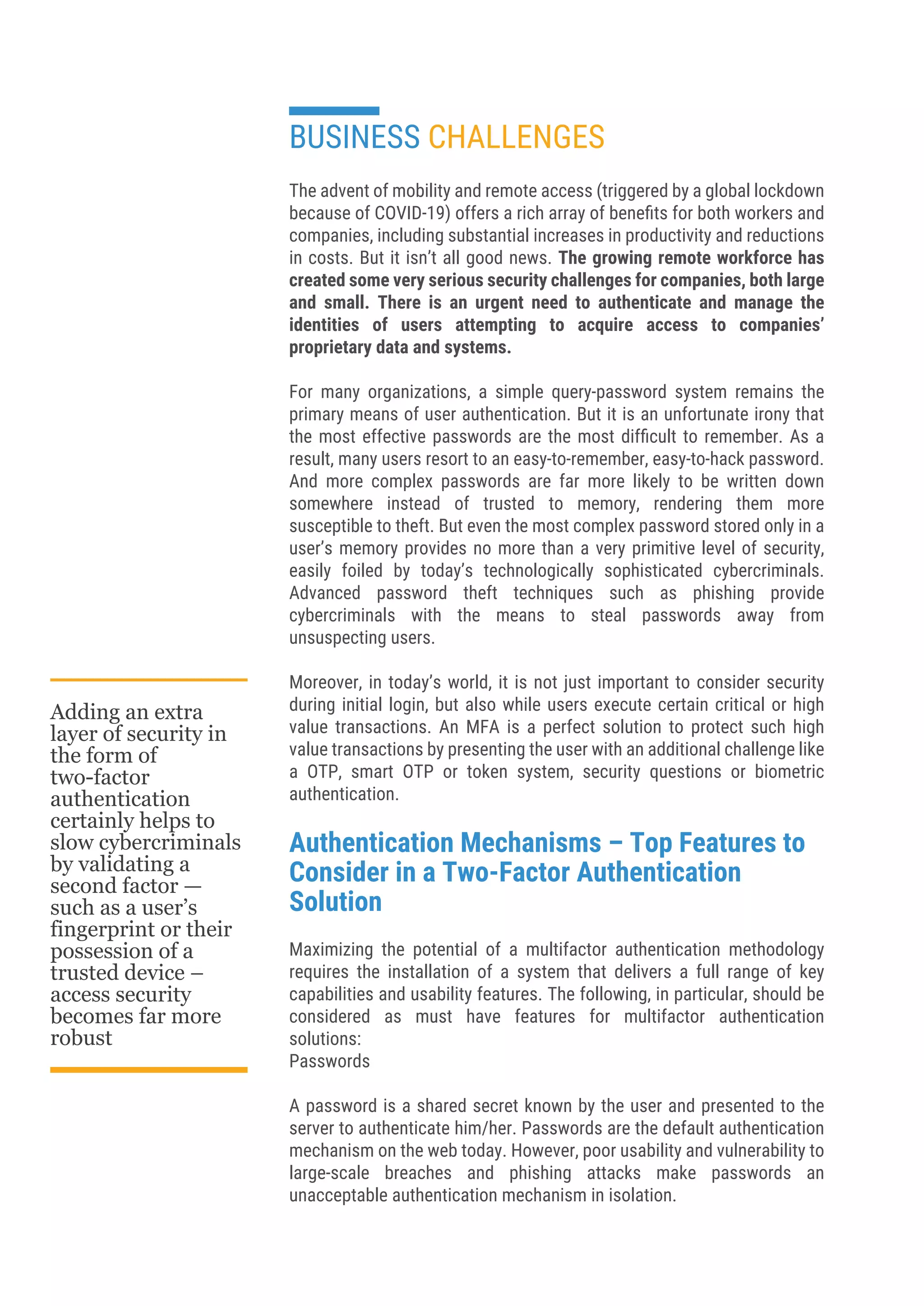 BUSINESS CHALLENGES
The advent of mobility and remote access (triggered by a global lockdown
because of COVID-19) offers a rich array of beneﬁts for both workers and
companies, including substantial increases in productivity and reductions
in costs. But it isn’t all good news. The growing remote workforce has
created some very serious security challenges for companies, both large
and small. There is an urgent need to authenticate and manage the
identities of users attempting to acquire access to companies’
proprietary data and systems.
For many organizations, a simple query-password system remains the
primary means of user authentication. But it is an unfortunate irony that
the most effective passwords are the most difﬁcult to remember. As a
result, many users resort to an easy-to-remember, easy-to-hack password.
And more complex passwords are far more likely to be written down
somewhere instead of trusted to memory, rendering them more
susceptible to theft. But even the most complex password stored only in a
user’s memory provides no more than a very primitive level of security,
easily foiled by today’s technologically sophisticated cybercriminals.
Advanced password theft techniques such as phishing provide
cybercriminals with the means to steal passwords away from
unsuspecting users.
Moreover, in today’s world, it is not just important to consider security
during initial login, but also while users execute certain critical or high
value transactions. An MFA is a perfect solution to protect such high
value transactions by presenting the user with an additional challenge like
a OTP, smart OTP or token system, security questions or biometric
authentication.
Authentication Mechanisms – Top Features to
Consider in a Two-Factor Authentication
Solution
Maximizing the potential of a multifactor authentication methodology
requires the installation of a system that delivers a full range of key
capabilities and usability features. The following, in particular, should be
considered as must have features for multifactor authentication
solutions:
Passwords
A password is a shared secret known by the user and presented to the
server to authenticate him/her. Passwords are the default authentication
mechanism on the web today. However, poor usability and vulnerability to
large-scale breaches and phishing attacks make passwords an
unacceptable authentication mechanism in isolation.
Adding an extra
layer of security in
the form of
two-factor
authentication
certainly helps to
slow cybercriminals
by validating a
second factor —
such as a user’s
fingerprint or their
possession of a
trusted device –
access security
becomes far more
robust
 